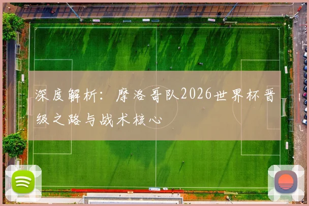 深度解析:摩洛哥队2026世界杯晋级之路与战术核心