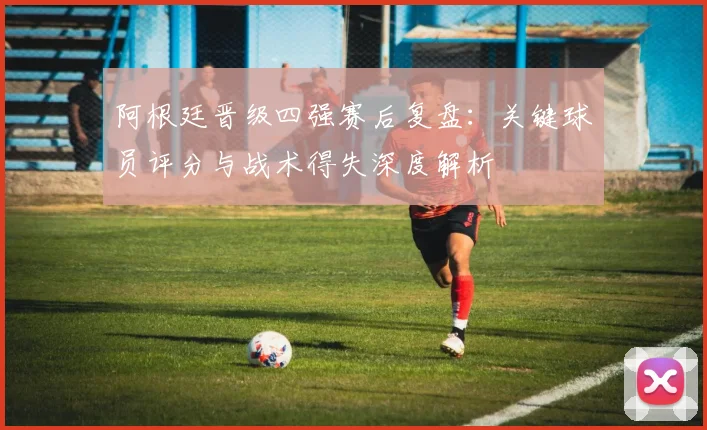 阿根廷晋级四强赛后复盘:关键球员评分与战术得失深度解析