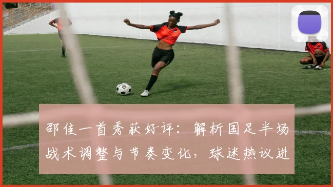 邵佳一首秀获好评：解析国足半场战术调整与节奏变化，球迷热议进步明显