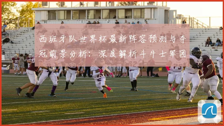 西班牙队世界杯最新阵容预测与夺冠前景分析：深度解析斗牛士军团实力与新星