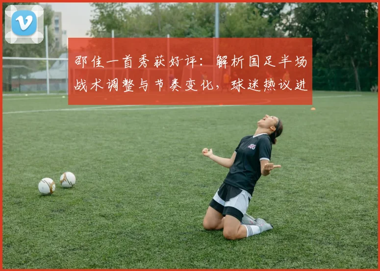 邵佳一首秀获好评：解析国足半场战术调整与节奏变化，球迷热议进步明显