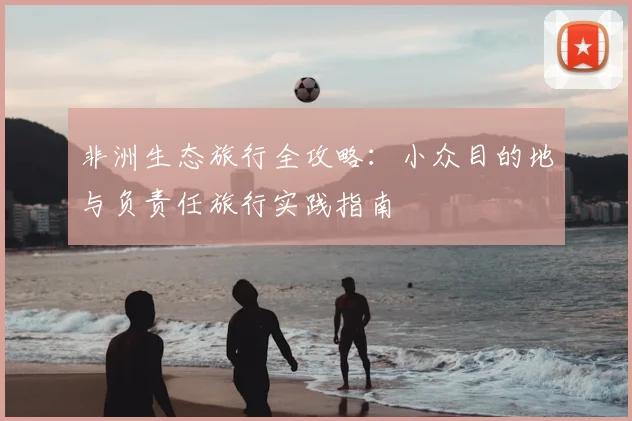 非洲生态旅行全攻略:小众目的地与负责任旅行实践指南