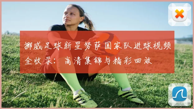 挪威足球新星努萨国家队进球视频全收录:高清集锦与精彩回放